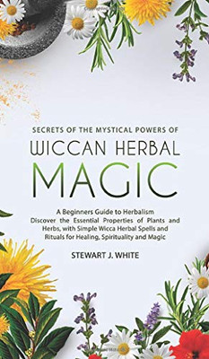 Secrets of the Mystical Powers of Wiccan Herbal Magic : A Beginners Guide to Herbalism. Discover the Essential Properties of Plants and Herbs, with Simple Wicca Herbal Spells and Rituals for Healing