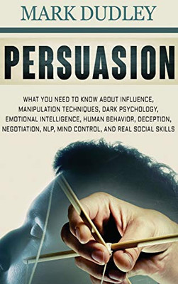Persuasion : What You Need to Know About Influence, Manipulation Techniques, Dark Psychology, Emotional Intelligence, Human Behavior, Deception, Negotiation, NLP, Mind Control, and Real Social Skills