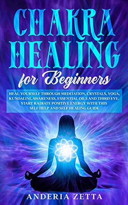 CHAKRA HEALING FOR BEGINNERS : Heal Yourself Through Meditation, Crystals,Yoga,Kundalini,Awareness,Essential Oils and Third Eye.Start Radiate Positive Energy with This Self Help and Self Healing Guide