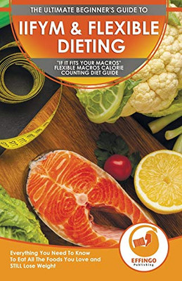 IIFYM & Flexible Dieting : The Ultimate Beginner's "If It Fits Your Macros" Flexible Macros Calorie Counting Diet Guide - Everything You Need To Know To Eat All The Foods You Love and STILL Lose Weight