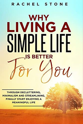 Why Living a Simple Life is Better for You : An Easy Guide to Help You Change the Way You Think about Your Life. Take Steps to Start Living a Stress-free Existence and Discover the Power of Simplicity.