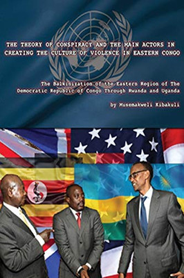 The Theory of Conspiracy and the Main Actors in Creating the Culture of Violence in Eastern Congo : The Balkanization of the Eastern Region of the Democratic Republic of Congo Through Uganda and Rwanda