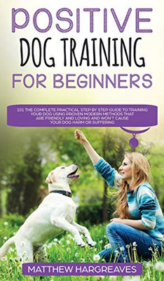 Positive Dog Training for Beginners 101 : The Complete Practical Step by Step Guide to Training Your Dog Using Proven Modern Methods that are Friendly and Loving and Won?t Cause Your Dog Harm Or Suffering