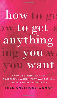 How to Get Anything You Want : A Goal-Setting Plan For Successful Women That Want It All, Win In Life & Business: A Goal-Setting Plan for Successful Women That Want It All, to Win in Life & Business: A Goal