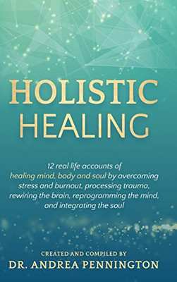 Holistic Healing : 12 Real Life Accounts of Healing Mind, Body and Soul by Overcoming Stress and Burnout, Processing Trauma, Rewiring the Brain, Reprogramming the Mind, and Integrating the Soul - 9781735679006