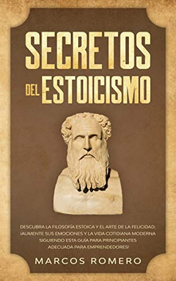 Secretos del Estoicismo : Descubra la Filosofía Estoica y el Arte de la Felicidad; ¡Aumente sus Emociones y la Vida Cotidiana Moderna Siguiendo esta Guía para Principiantes Adecuada para Emprendedores! - 9781800601116