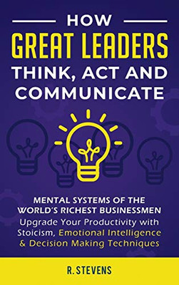 How Great Leaders Think, Act and Communicate : Mental Systems, Models and Habits of the World ´s Richest Businessmen - Upgrade Your Mental Capabilities and Productivity with Stoicism, Emotional Intelligence and Decision Making Techniques