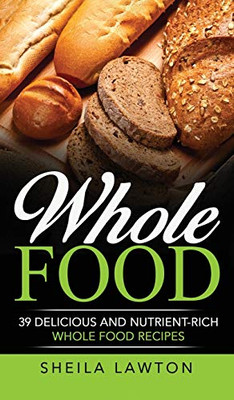 Whole Food : 39 Delicious And Nutrient-Rich Whole Food Recipes