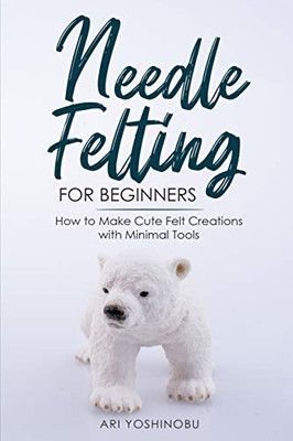 Needle Felting for Beginners : How to Make Cute Felt Creations with Minimal Tools