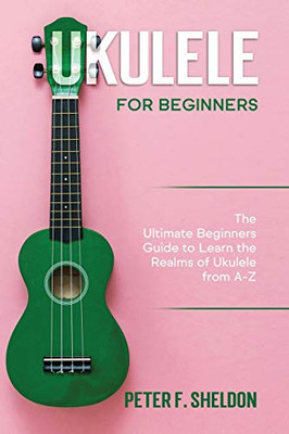Ukulele for Beginners : The Ultimate Beginner's Guide to Learn the Realms of Ukulele from A-Z