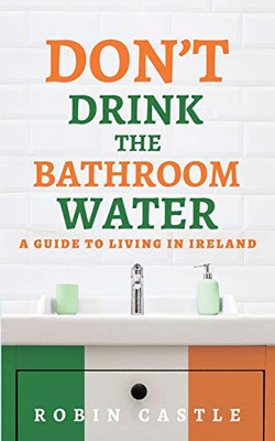 Don't Drink the Bathroom Water : A Guide to Living in Ireland