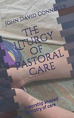 The Liturgy of Pastoral Care : A Worship Shaped Ministry of Care