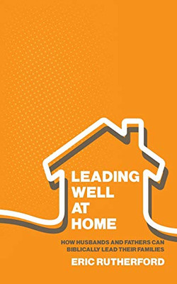 Leading Well at Home : How Husbands and Fathers Can Biblically Lead Their Families