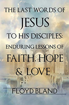 The Last Words of Jesus to His Disciples : Enduring Lessons of Faith, Hope, and Love