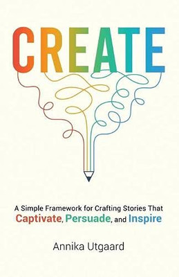 Create : A Simple Framework for Crafting Stories That Captivate, Persuade, and Inspire