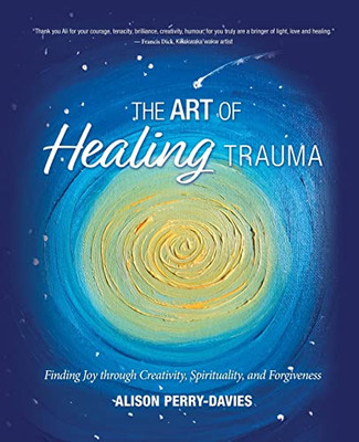 The Art of Healing Trauma : Finding Joy Through Creativity, Spirituality, and Forgiveness