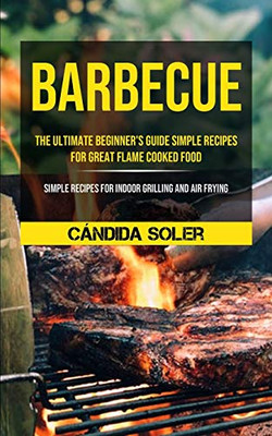 Barbecue: The Ultimate Beginner's Guide Simple Recipes For Great Flame Cooked Food (Simple Recipes For Indoor Grilling And Air F