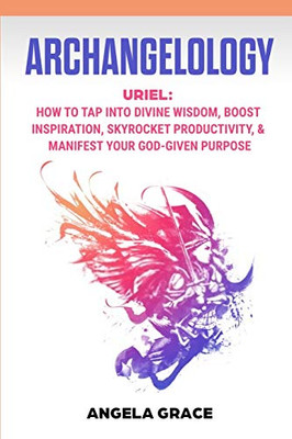 Archangelology : Uriel, How To Tap Into Divine Wisdom, Boost Inspiration, Skyrocket Productivity, & Manifest Your God-Given Purpose