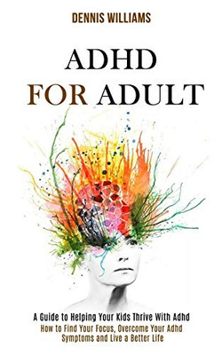 Adhd for Adult: How to Find Your Focus, Overcome Your Adhd Symptoms and Live a Better Life (A Guide to Helping Your Kids Thrive With A