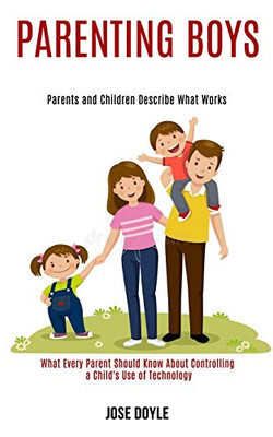 Parenting Boys : Parents and Children Describe What Works (What Every Parent Should Know About Controlling a Child's Use of Technology)