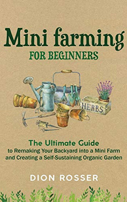Mini Farming for Beginners : The Ultimate Guide to Remaking Your Backyard Into a Mini Farm and Creating a Self-Sustaining Organic Garden