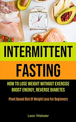 Intermittent Fasting : How To Lose Weight Without Exercise, Boost Energy, Reverse Diabetes (Plant Based Diet Of Weight Loss For Beginners)