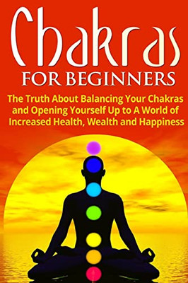 Chakras for Beginners : The Truth About Balancing Your Chakras and Opening Yourself Up to A World of Increased Health, Wealth and Happiness