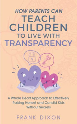 How Parents Can Teach Children to Live With Transparency : A Whole Heart Approach to Effectively Raising Honest and Candid Kids Without Secrets