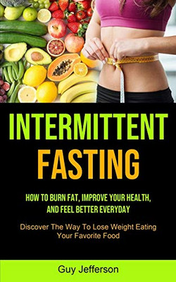 Intermittent Fasting : How To Burn Fat, Improve Your Health, And Feel Better Everyday (Discover The Way To Lose Weight Eating Your Favorite Food)