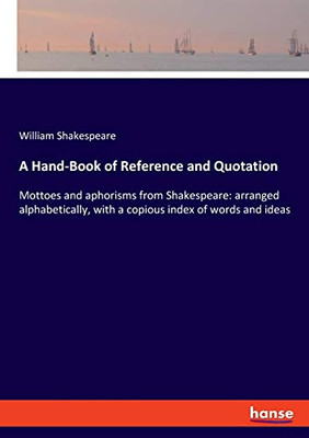 A Hand-Book of Reference and Quotation : Mottoes and Aphorisms from Shakespeare: Arranged Alphabetically, with a Copious Index of Words and Ideas