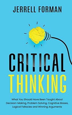 Critical Thinking : What You Should Have Been TaughtAbout Decision-Making, ProblemSolving, Cognitive Biases, LogicalFallacies and Winning Arguments