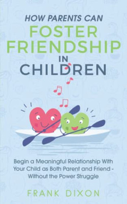 How Parents Can Foster Friendship in Children : Begin a Meaningful Relationship With Your Child as Both Parent and Friend Without the Power Struggle