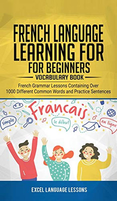 French Language Learning for Beginner's - Vocabulary Book : French Grammar Lessons Containing Over 1000 Different Common Words and Practice Sentences