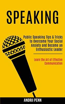 Speaking : Public Speaking Tips & Tricks to Overcome Your Social Anxiety and Become an Enthusiastic Leader! (Learn the Art of Effective Communication)