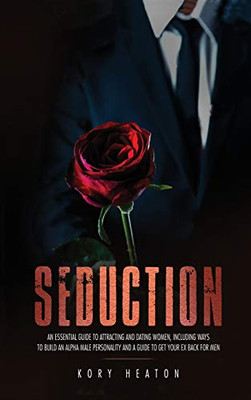 Seduction : An Essential Guide to Attracting and Dating Women, Including Ways to Build an Alpha Male Personality and a Guide to Get Your Ex Back for Men