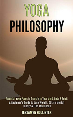 Yoga Philosophy : Essential Yoga Poses to Transform Your Mind, Body & Spirit (A Beginner's Guide to Lose Weight, Obtain Mental Clarity & Find True Focus)