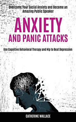 Anxiety and Panic Attacks : Overcome Your Social Anxiety and Become an Amazing Public Speaker (Use Cognitive Behavioral Therapy and Nlp to Beat Depression)