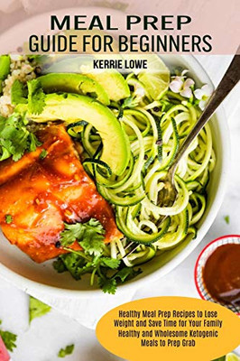 Meal Prep Guide for Beginners : Healthy Meal Prep Recipes to Lose Weight and Save Time for Your Family (Healthy and Wholesome Ketogenic Meals to Prep Grab)