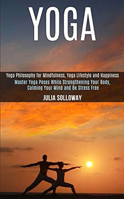 Yoga : Master Yoga Poses While Strengthening Your Body, Calming Your Mind and Be Stress Free (Yoga Philosophy for Mindfulness, Yoga Lifestyle and Happiness)