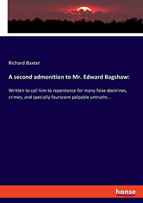 A Second Admonition to Mr. Edward Bagshaw: : Written to Call Him to Repentance for Many False Doctrines, Crimes, and Specially Fourscore Palpable Untruths ..