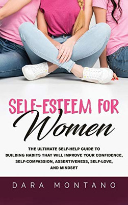 Self-Esteem for Women : The Ultimate Self-Help Guide to Build Habits that Will Improve Your Confidence, Self-Compassion, Assertiveness, Self-Love, and Mindset