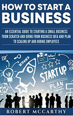 How to Start a Business : An Essential Guide to Starting a Small Business from Scratch and Going from Business Idea and Plan to Scaling Up and Hiring Employees
