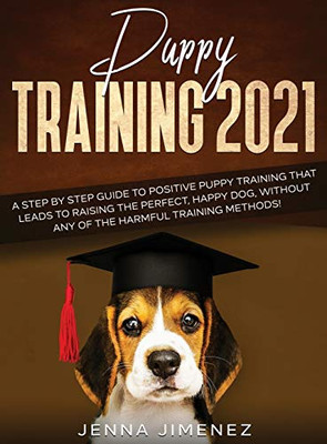 Puppy Training 2021 : A Step By Step Guide to Positive Puppy Training That Leads to Raising the Perfect, Happy Dog, Without Any of the Harmful Training Methods!