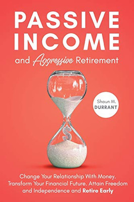 Passive Income and Aggressive Retirement : Change Your Relationship with Money. Transform Your Financial Future. Attain Freedom and Independence and Retire Early