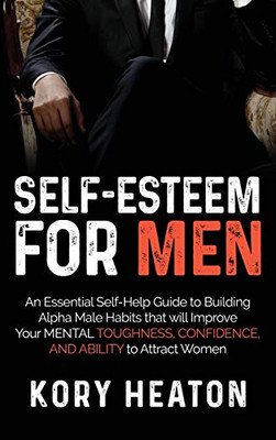 Self-Esteem for Men : An Essential Self-Help Guide to Building Alpha Male Habits that Will Improve Your Mental Toughness, Confidence, and Ability to Attract Women