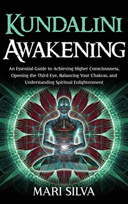 Kundalini Awakening : An Essential Guide to Achieving Higher Consciousness, Opening the Third Eye, Balancing Your Chakras, and Understanding Spiritual Enlightenment
