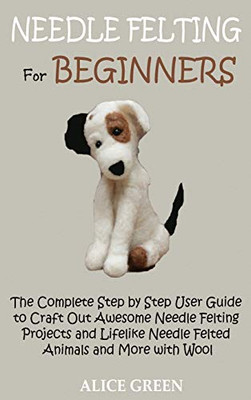 Needle Felting for Beginners : The Complete Step by Step User Guide to Craft Out Awesome Needle Felting Projects and Lifelike Needle Felted Animals and More with Wool