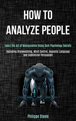 How to Analyze People : Learn the Art of Manipulation Using Dark Psychology Secrets (Including Brainwashing, Mind Control, Hypnotic Language and Subliminal Persuasion)