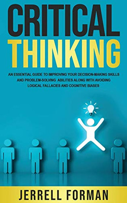 Critical Thinking : An Essential Guide to Improving Your Decision-Making Skills and Problem-Solving Abilities Along with Avoiding Logical Fallacies and Cognitive Biases