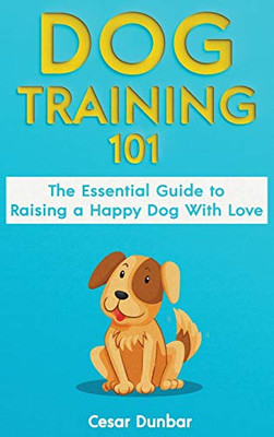 Dog Training 101 : The Essential Guide to Raising A Happy Dog With Love. Train The Perfect Dog Through House Training, Basic Commands, Crate Training and Dog Obedience.